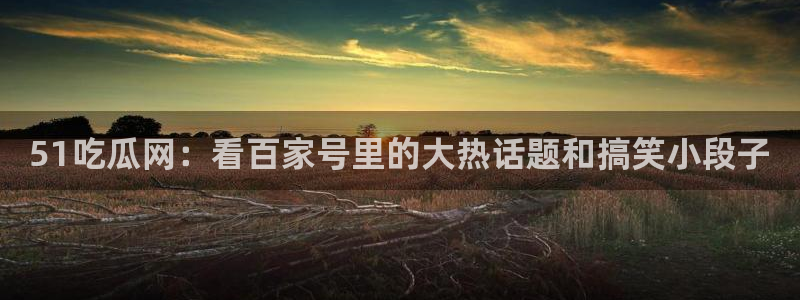 黑料.:51吃瓜网:看百家号里的大热话题和搞笑小段子